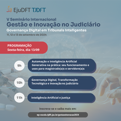 Audiodescrição : Peça de divulgação, que traz na parte superior a assinatura conjunta da EjuDFT e do TJDFT, e ao fundo uma mão robótica à esquerda e uma mão humana à direita, cujos indicadores apontam um para o outro. Texto: V Seminário Internacional Gestão e Inovação no Judiciário: Governança Digital em Tribunais Inteligentes. 11, 12 e 13 de setembro de 2024. Programação Sexta-feira, dia 13/09.  9h - Automação e Inteligência Artificial Generativa na prática: seu funcionamento e usos para magistrados(as) e servidores(as). 10h - Governança Digital, Transformação Tecnológica e Inovação no Judiciário. 11h - Inteligência Artificial e Justiça. Inscreva-se e saiba mais em wp-escola.tjdft.ju.br/gestaoeinovacao2024.